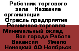 Работник торгового зала › Название организации ­ Team PRO 24 › Отрасль предприятия ­ Розничная торговля › Минимальный оклад ­ 25 000 - Все города Работа » Вакансии   . Ямало-Ненецкий АО,Ноябрьск г.